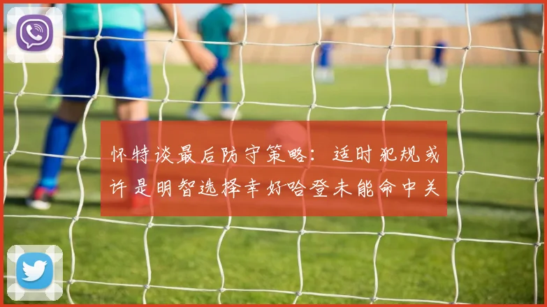 怀特谈最后防守策略：适时犯规或许是明智选择幸好哈登未能命中关键投篮