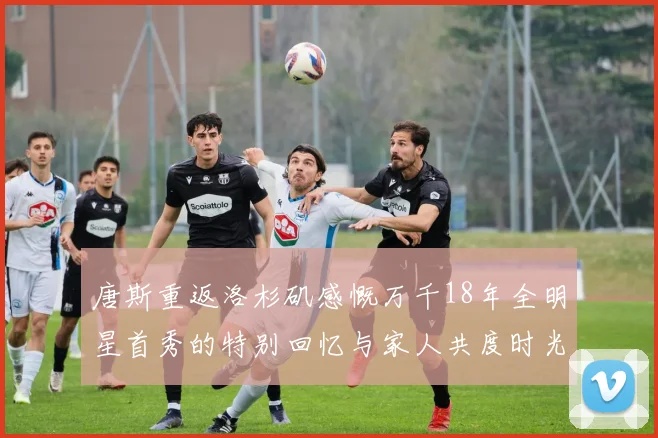 唐斯重返洛杉矶感慨万千18年全明星首秀的特别回忆与家人共度时光