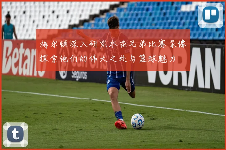 梅尔顿深入研究水花兄弟比赛录像探索他们的伟大之处与篮球魅力