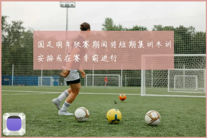 国足明年联赛期间将短期集训冬训安排或在赛季前进行