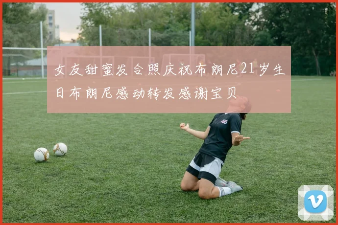 女友甜蜜发合照庆祝布朗尼21岁生日布朗尼感动转发感谢宝贝