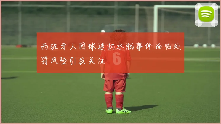 西班牙人因球迷扔水瓶事件面临处罚风险引发关注