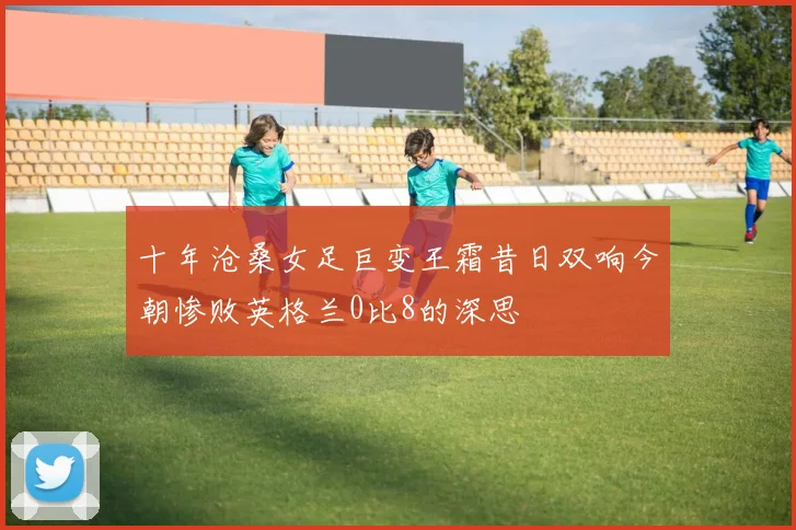 十年沧桑女足巨变王霜昔日双响今朝惨败英格兰0比8的深思