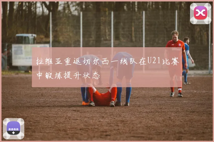 拉维亚重返切尔西一线队在U21比赛中锻炼提升状态