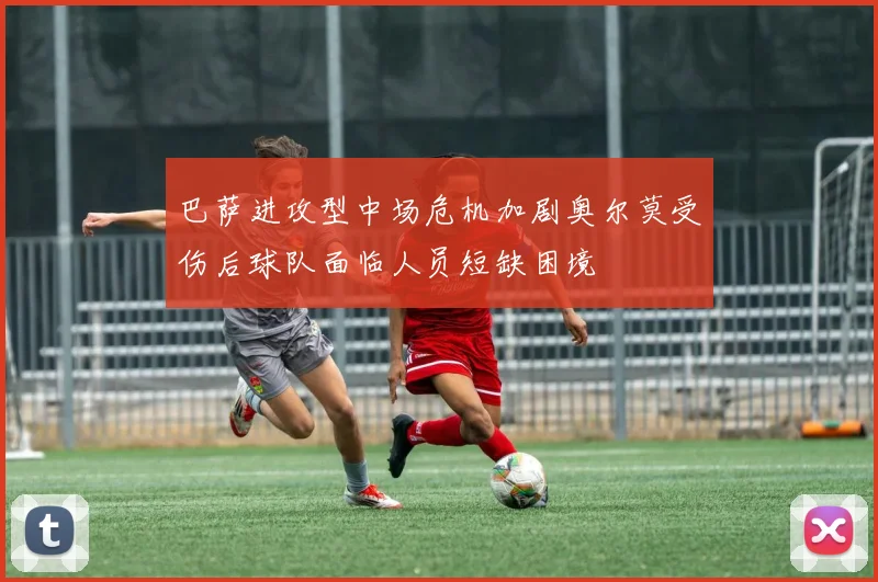 巴萨进攻型中场危机加剧奥尔莫受伤后球队面临人员短缺困境