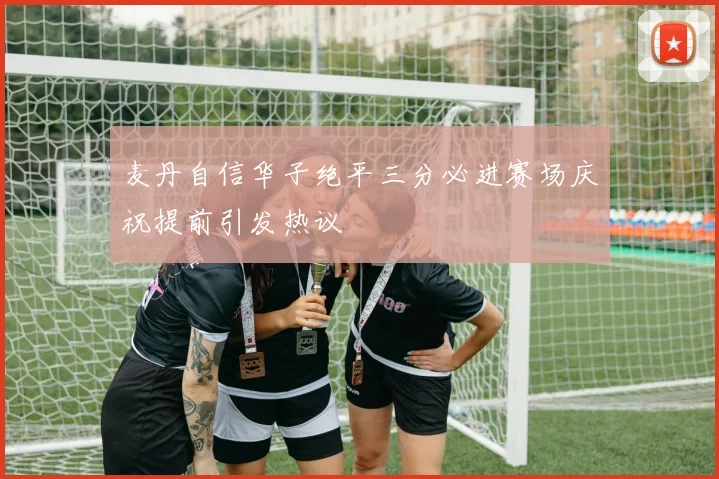麦丹自信华子绝平三分必进赛场庆祝提前引发热议
