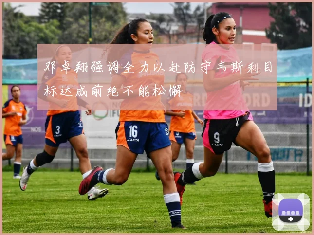邓卓翔强调全力以赴防守韦斯利目标达成前绝不能松懈