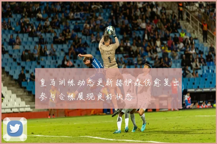 皇马训练动态更新赫伊森伤愈复出参与合练展现良好状态