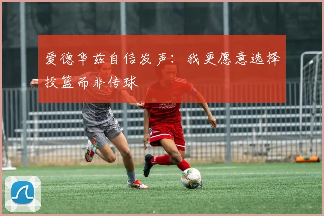 爱德华兹自信发声：我更愿意选择投篮而非传球