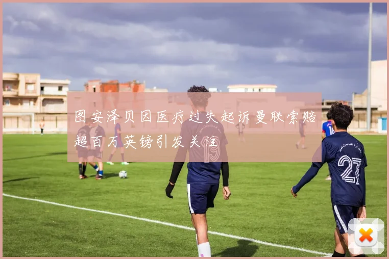 图安泽贝因医疗过失起诉曼联索赔超百万英镑引发关注