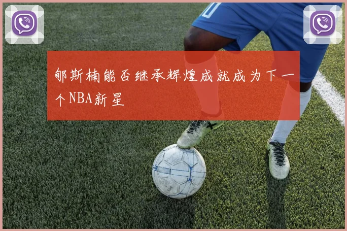 郇斯楠能否继承辉煌成就成为下一个NBA新星