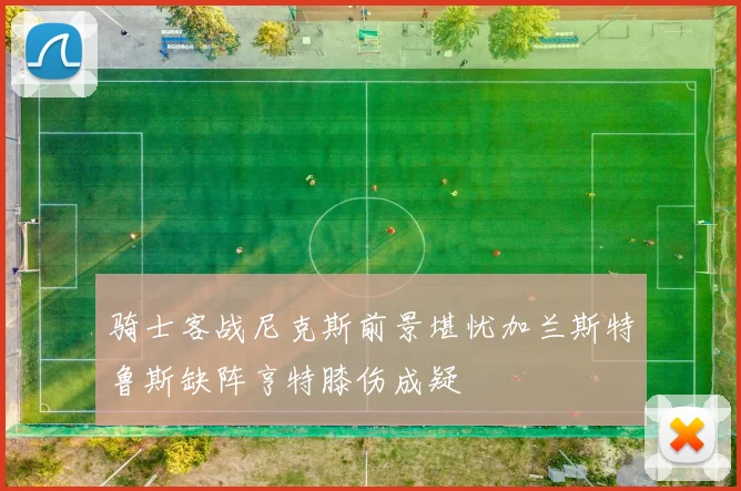 骑士客战尼克斯前景堪忧加兰斯特鲁斯缺阵亨特膝伤成疑