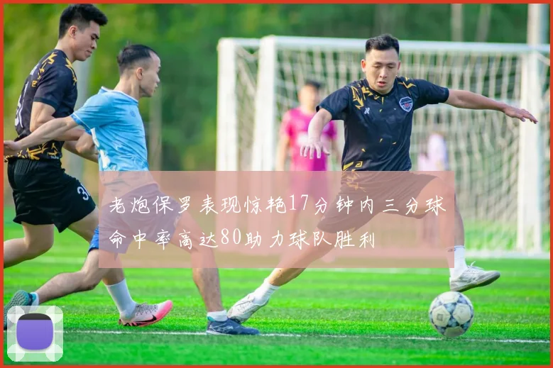 老炮保罗表现惊艳17分钟内三分球命中率高达80助力球队胜利