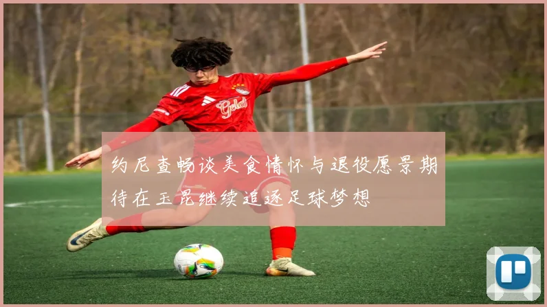 约尼查畅谈美食情怀与退役愿景期待在玉昆继续追逐足球梦想
