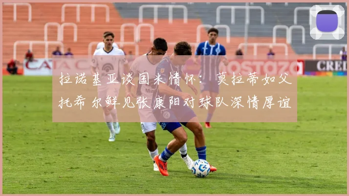 拉诺基亚谈国米情怀：莫拉蒂如父托希尔鲜见张康阳对球队深情厚谊
