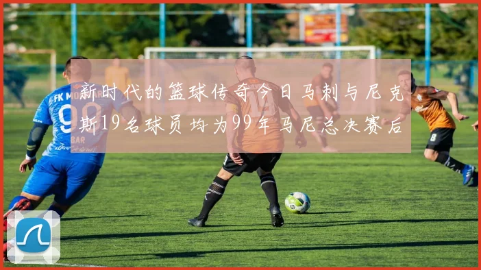 新时代的篮球传奇今日马刺与尼克斯19名球员均为99年马尼总决赛后出生