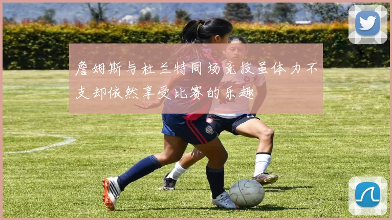 詹姆斯与杜兰特同场竞技虽体力不支却依然享受比赛的乐趣