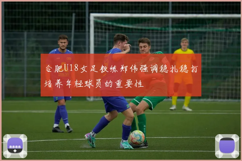 合肥U18女足教练郑伟强调稳扎稳打培养年轻球员的重要性