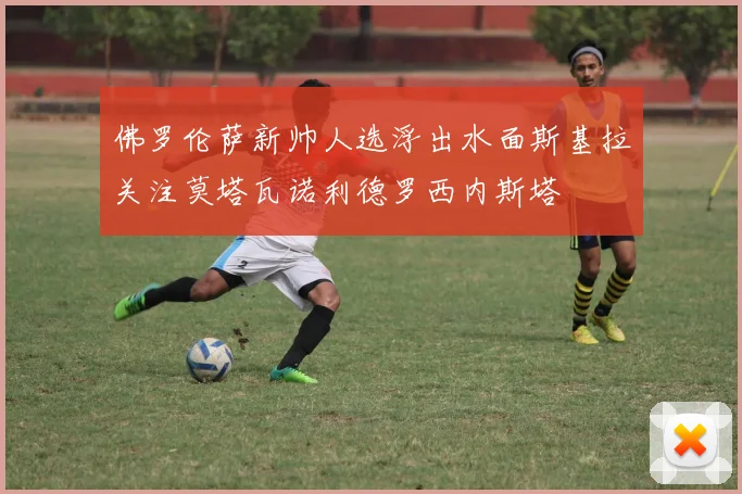 佛罗伦萨新帅人选浮出水面斯基拉关注莫塔瓦诺利德罗西内斯塔
