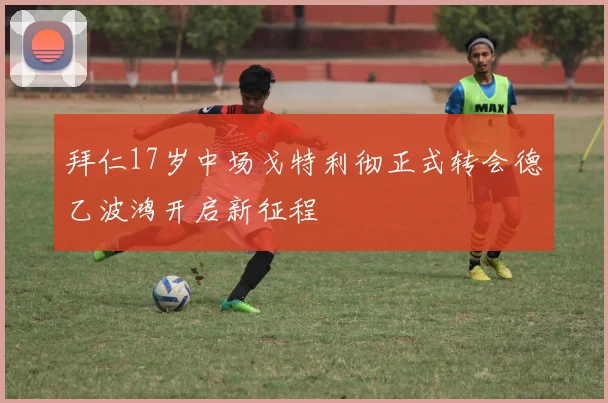 拜仁17岁中场戈特利彻正式转会德乙波鸿开启新征程