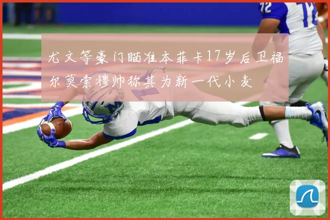 尤文等豪门瞄准本菲卡17岁后卫福尔莫索穆帅称其为新一代小麦