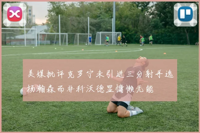 美媒批评克罗宁未引进三分射手选杨瀚森而非科沃德显慵懒无能