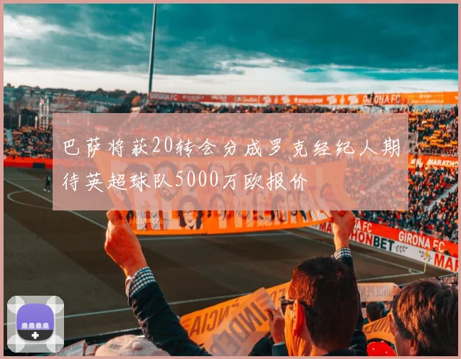 巴萨将获20转会分成罗克经纪人期待英超球队5000万欧报价
