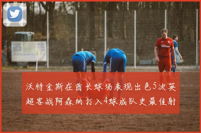 沃特金斯在酋长球场表现出色5次英超客战阿森纳打入4球成队史最佳射手