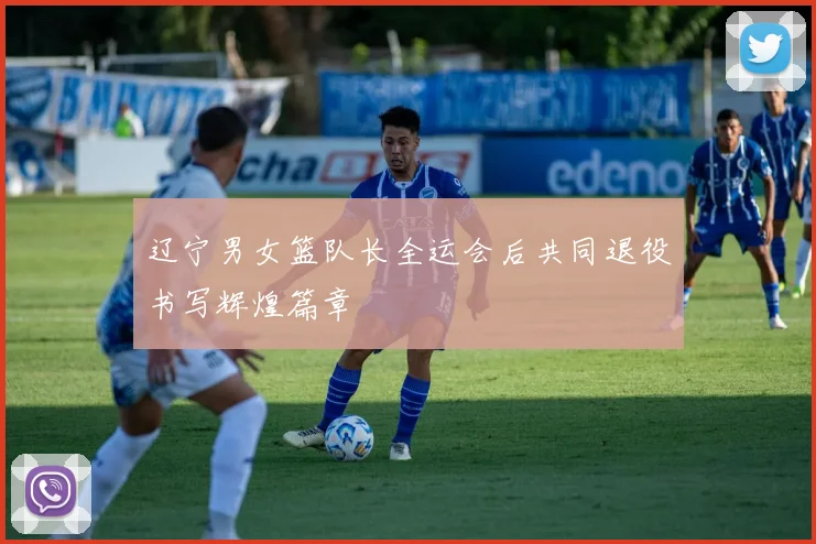 辽宁男女篮队长全运会后共同退役书写辉煌篇章