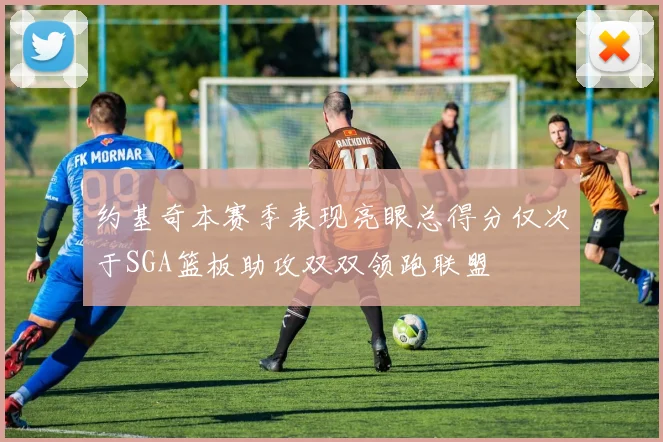 约基奇本赛季表现亮眼总得分仅次于SGA篮板助攻双双领跑联盟