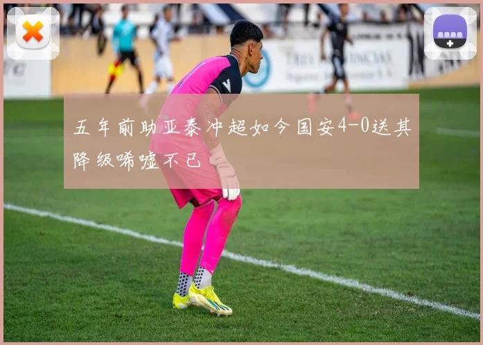 五年前助亚泰冲超如今国安4-0送其降级唏嘘不已