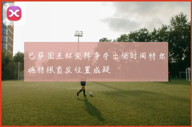 巴萨国王杯变阵争夺出场时间特尔施特根首发位置成疑