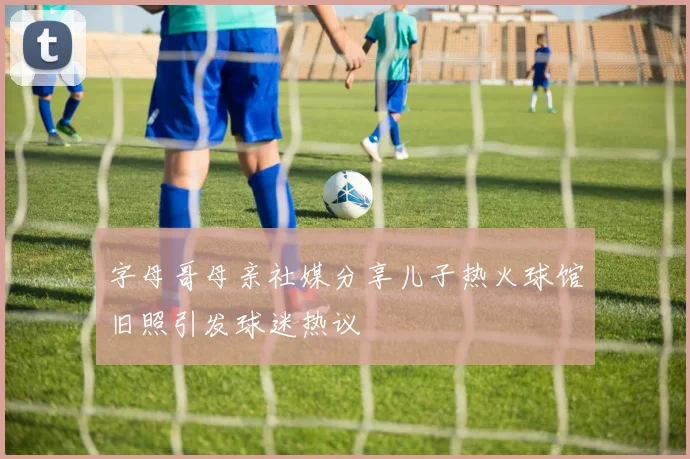 字母哥母亲社媒分享儿子热火球馆旧照引发球迷热议