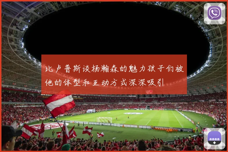 比卢普斯谈杨瀚森的魅力孩子们被他的体型和互动方式深深吸引