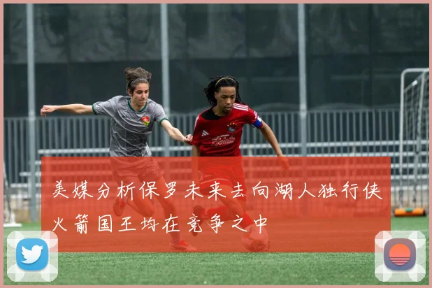 美媒分析保罗未来去向湖人独行侠火箭国王均在竞争之中