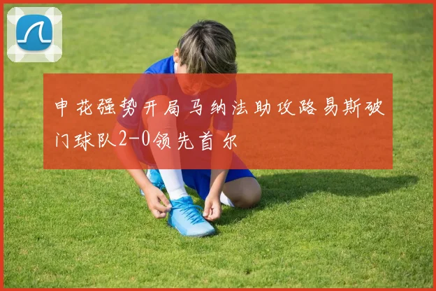 申花强势开局马纳法助攻路易斯破门球队2-0领先首尔