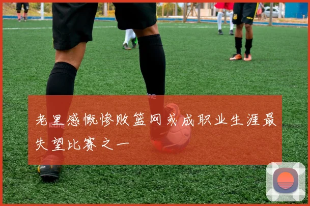 老里感慨惨败篮网或成职业生涯最失望比赛之一