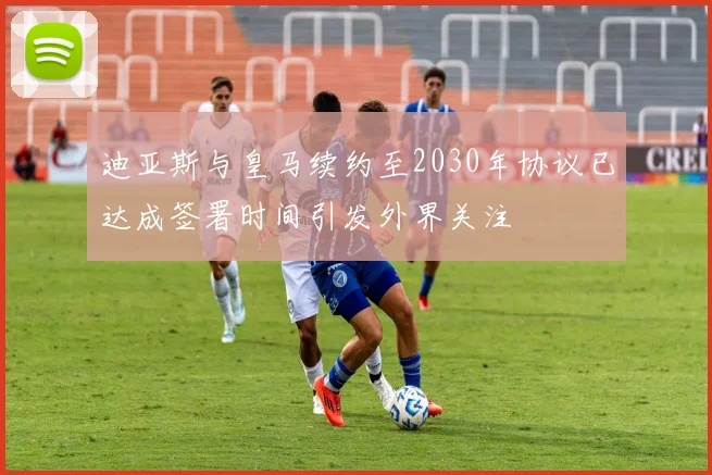 迪亚斯与皇马续约至2030年协议已达成签署时间引发外界关注
