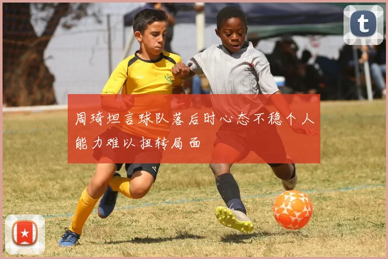 周琦坦言球队落后时心态不稳个人能力难以扭转局面
