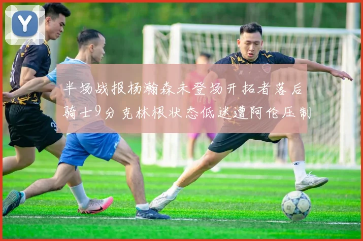 半场战报杨瀚森未登场开拓者落后骑士9分克林根状态低迷遭阿伦压制