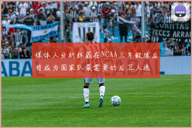 媒体人分析林葳在NCAA三年锻炼后将成为国家队最需要的后卫人选