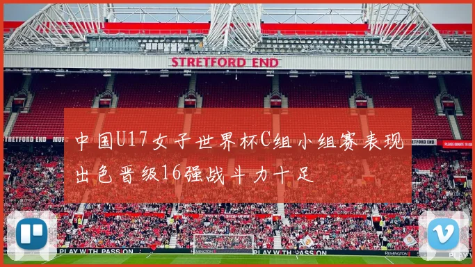 中国U17女子世界杯C组小组赛表现出色晋级16强战斗力十足