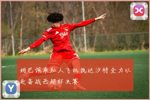 姆巴佩乘私人飞机抵达沙特全力以赴备战西超杯决赛