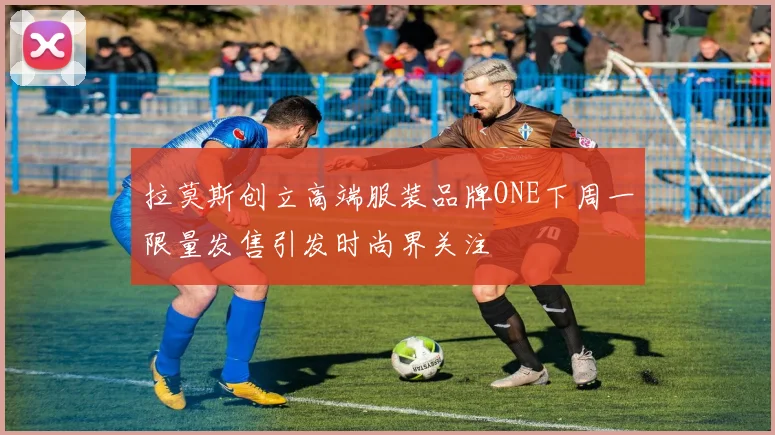 拉莫斯创立高端服装品牌ONE下周一限量发售引发时尚界关注